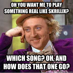 Oh you want me to play something real like skrillix? Which song? oh, and how does that one go?  Condescending Wonka