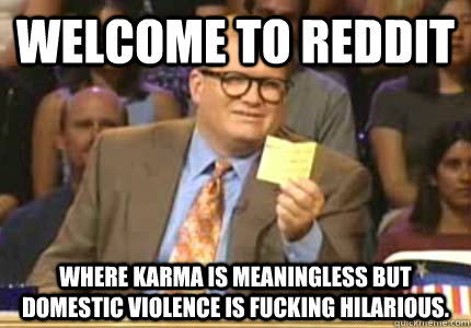 Welcome to Reddit Where Karma is meaningless but Domestic Violence is fucking HILARIOUS.  Whose Line