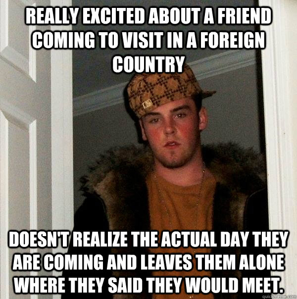 Really excited about a friend coming to visit in a foreign country Doesn't realize the actual day they are coming and leaves them alone where they said they would meet.  Scumbag Steve