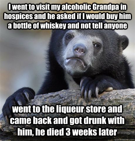 I went to visit my alcoholic Grandpa in hospices and he asked if I would buy him a bottle of whiskey and not tell anyone went to the liqueur store and came back and got drunk with him, he died 3 weeks later   Confession Bear