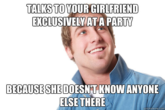 talks to your girlfriend exclusively at a party Because she doesn't know anyone else there  Misunderstood D-Bag