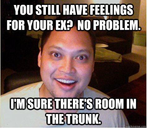 you still have feelings for your ex?  no problem. I'm sure there's room in the trunk.  Overly Attached Boyfriend