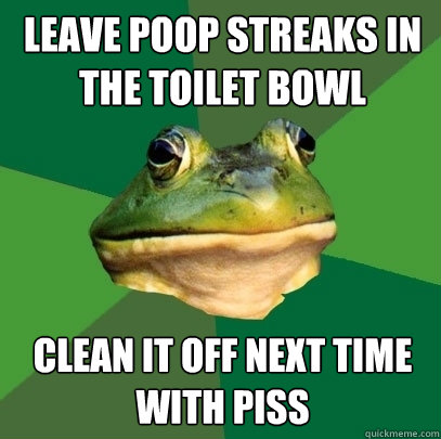 leave poop streaks in the toilet bowl clean it off next time with piss  Foul Bachelor Frog