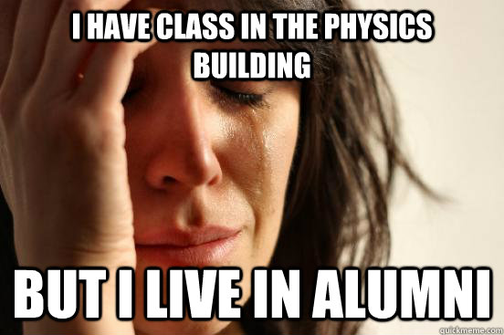 I have class in the physics building but i live in alumni  First World Problems