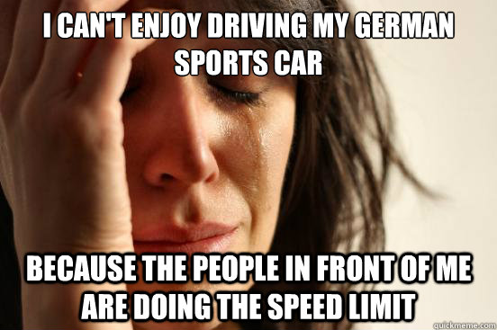 I can't enjoy driving my German sports car Because the people in front of me are doing the speed limit  First World Problems