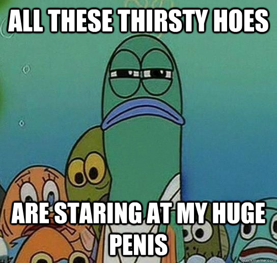 all these thirsty hoes are staring at my huge penis - all these thirsty hoes are staring at my huge penis  Serious fish SpongeBob