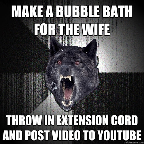 make a bubble bath for the wife throw in extension cord and post video to youtube - make a bubble bath for the wife throw in extension cord and post video to youtube  Insanity Wolf