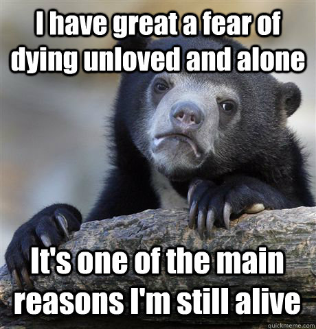 I have great a fear of dying unloved and alone It's one of the main reasons I'm still alive  Confession Bear