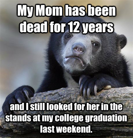 My Mom has been dead for 12 years and I still looked for her in the stands at my college graduation last weekend.  - My Mom has been dead for 12 years and I still looked for her in the stands at my college graduation last weekend.   Confession Bear