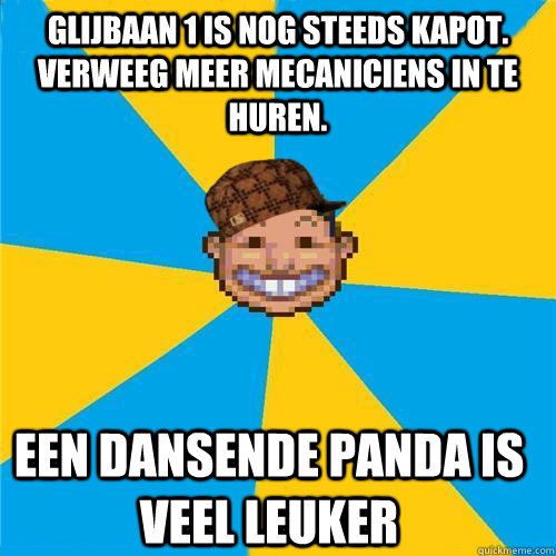 glijbaan 1 is nog steeds kapot. verweeg meer mecaniciens in te huren.  een dansende panda is veel leuker  Scumbag Rollercoaster Tycoon Guest