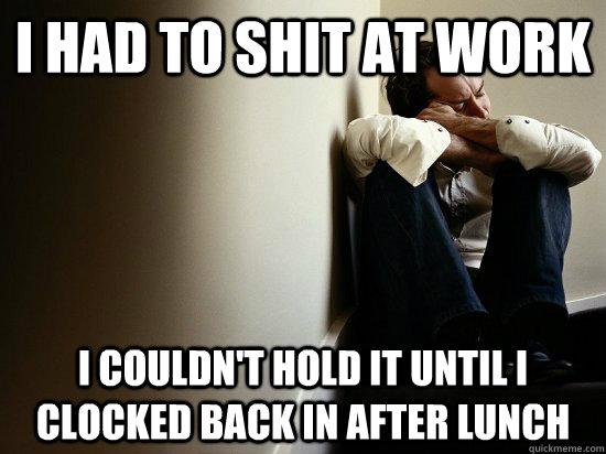 I had to shit at work i couldn't hold it until i clocked back in after lunch  First World Guy Problems