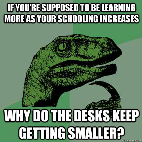 If you're supposed to be learning more as your schooling increases Why do the desks keep getting smaller?  Philosoraptor