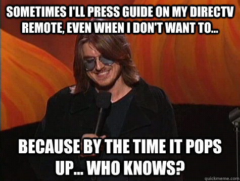 Sometimes I'll press guide on my DirecTV remote, even when I don't want to... Because by the time it pops up... who knows? - Sometimes I'll press guide on my DirecTV remote, even when I don't want to... Because by the time it pops up... who knows?  Applied Mitch Hedberg