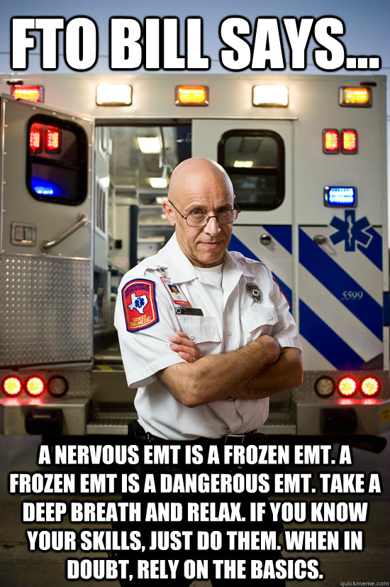 FTO BILL SAYS... A NERVOUS EMT IS A FROZEN EMT. A FROZEN EMT IS A DANGEROUS EMT. TAKE A DEEP BREATH AND RELAX. IF YOU KNOW YOUR SKILLS, JUST DO THEM. WHEN IN DOUBT, RELY ON THE BASICS.  