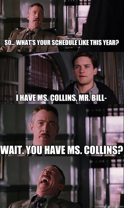 So... What's your schedule like this year?
 I have Ms. Collins, Mr. Bill- Wait. You have Ms. Collins?   JJ Jameson