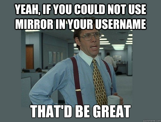 Yeah, if you could not use mirror in your username That'd be great  Office Space Lumbergh