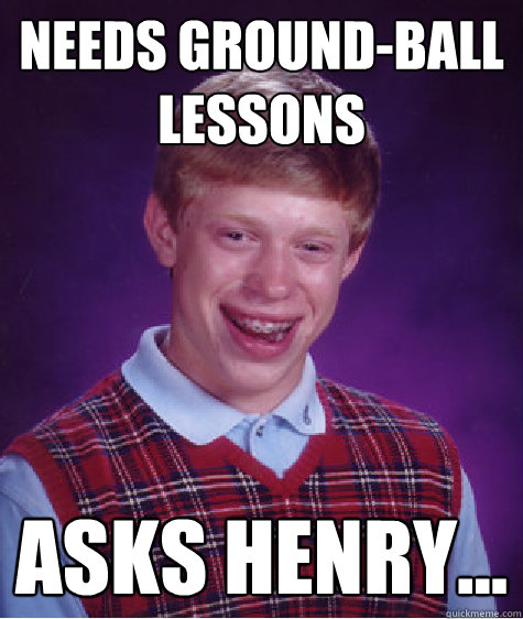 Needs ground-ball lessons  ASks Henry...  Bad Luck Brian