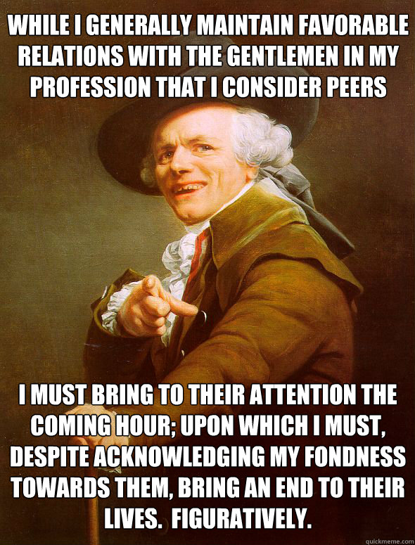 While I generally maintain favorable relations with the gentlemen in my profession that I consider peers i must bring to their attention the coming hour; upon which i must, despite acknowledging my fondness towards them, bring an end to their lives.  Figu  Joseph Ducreux