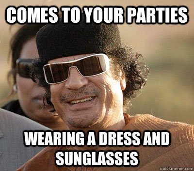 Comes to your parties Wearing a dress and sunglasses  Scumbag Gaddafi