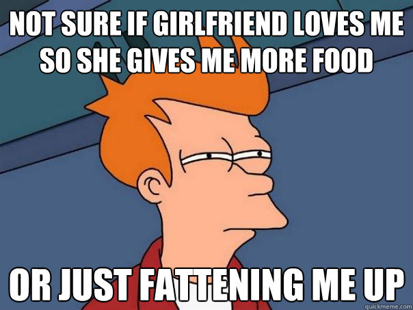 not sure if girlfriend loves me so she gives me more food or just fattening me up  Futurama Fry