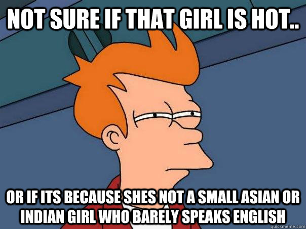 Not sure if that girl is hot.. Or if its because shes not a small asian or indian girl who barely speaks english  Futurama Fry