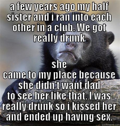 A FEW YEARS AGO MY HALF SISTER AND I RAN INTO EACH OTHER IN A CLUB. WE GOT REALLY DRUNK SHE CAME TO MY PLACE BECAUSE SHE DIDN'T WANT DAD TO SEE HER LIKE THAT. I WAS REALLY DRUNK SO I KISSED HER AND ENDED UP HAVING SEX. Confession Bear