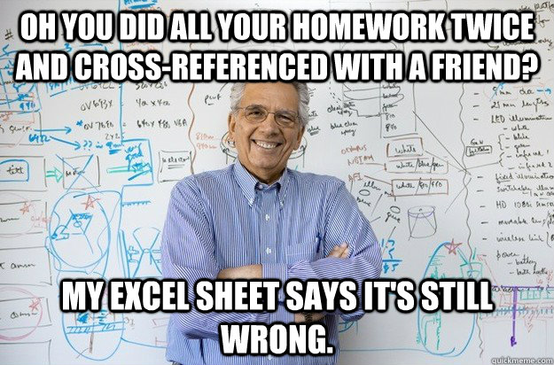 Oh you did all your homework twice and cross-referenced with a friend? My excel sheet says it's still wrong. - Oh you did all your homework twice and cross-referenced with a friend? My excel sheet says it's still wrong.  Engineering Professor