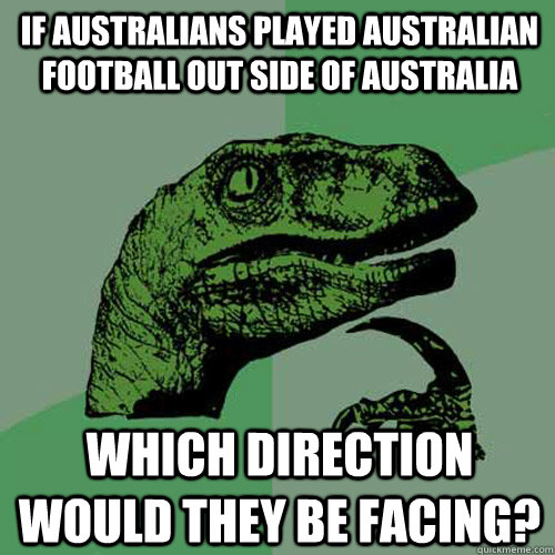 If Australians played Australian football out side of Australia Which direction would they be facing? - If Australians played Australian football out side of Australia Which direction would they be facing?  Philosoraptor