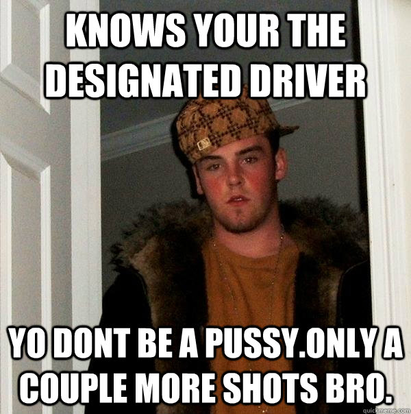 Knows your the designated driver Yo dont be a pussy.Only a couple more shots bro.  Scumbag Steve