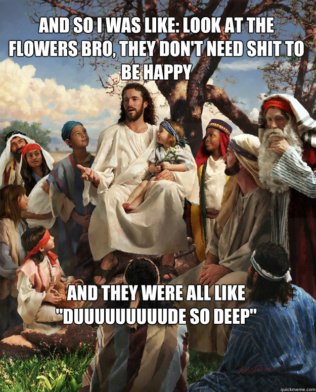 and so i was like: look at the flowers bro, they don't need shit to be happy and they were all like 