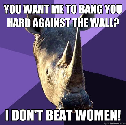 you want me to bang you hard against the wall? I don't beat women!  Sexually Oblivious Rhino