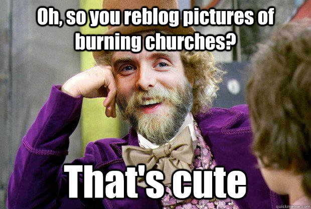 Oh, so you reblog pictures of burning churches? That's cute  