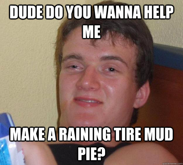 Dude do you wanna help me  make a raining tire mud pie?  10 Guy