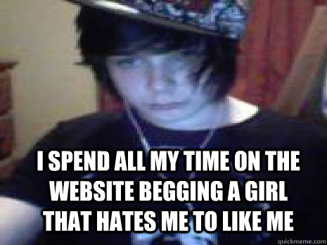 I SPEND ALL MY TIME ON THE WEBSITE BEGGING A GIRL THAT HATES ME TO LIKE ME  