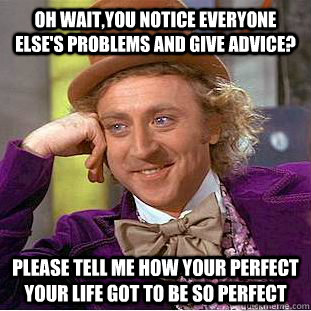 Oh wait,you notice everyone else's problems and give advice? Please tell me how your perfect your life got to be so perfect  Condescending Wonka