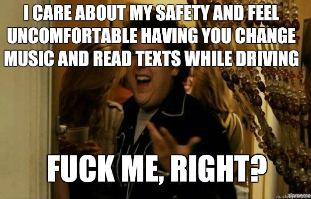 I care about my safety and feel uncomfortable having you change music and read texts while driving FUCK ME, RIGHT?  fuck me right