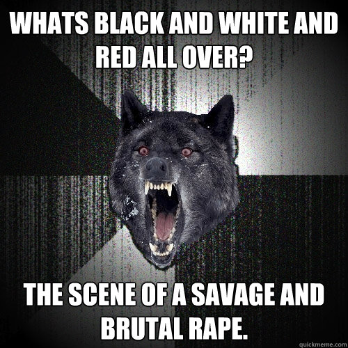 Whats black and white and red all over? The scene of a savage and brutal rape.  Insanity Wolf