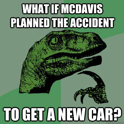 What if McDavis planned the accident to get a new car?  Philosoraptor