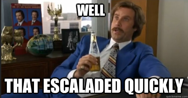 That escaladed quickly well - That escaladed quickly well  Ron Burgandy escalated quickly