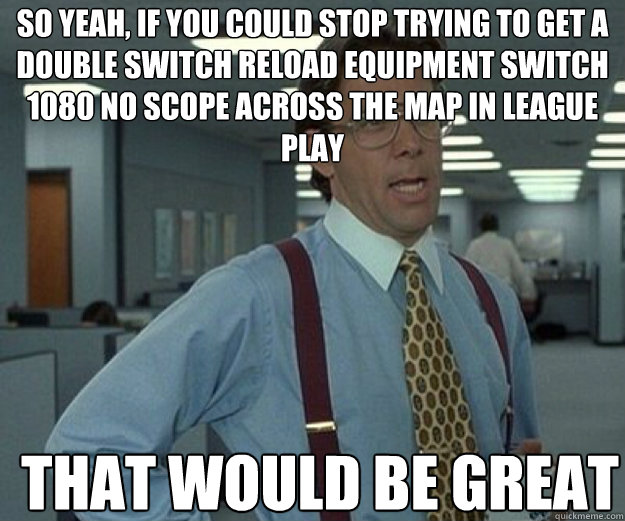 So yeah, If you could stop trying to get a double switch reload equipment switch 1080 no scope across the map in league play THAT WOULD BE GREAT  that would be great