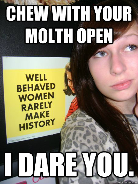 chew with your molth open i dare you.  