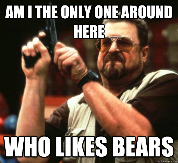 am I the only one around here Who likes bears  Angry Walter