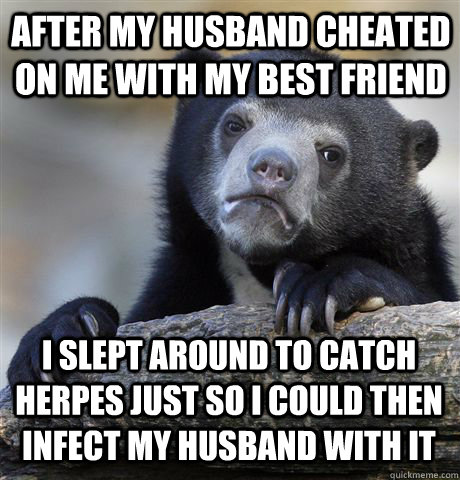 after my husband cheated on me with my best friend I slept around to catch herpes just so I could then infect my husband with it  Confession Bear