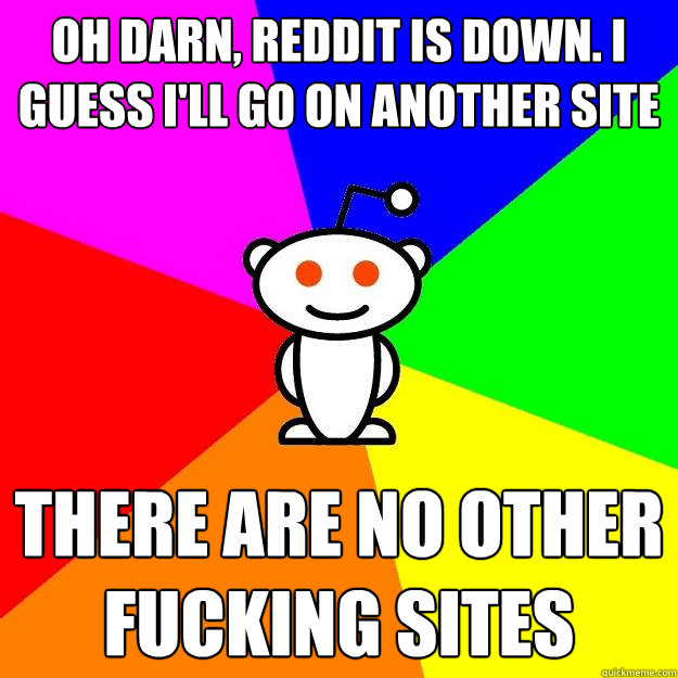 oh darn, reddit is down. I guess I'll go on another site there are no other fucking sites - oh darn, reddit is down. I guess I'll go on another site there are no other fucking sites  Reddit Alien