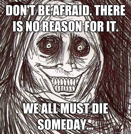 don't be afraid. there is no reason for it. we all must die someday...  Horrifying Houseguest