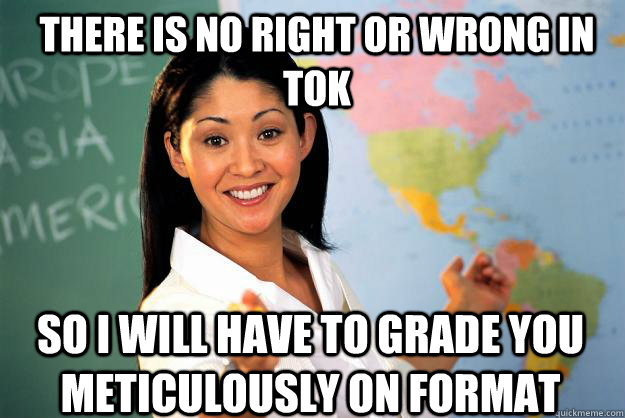 There is no right or wrong in tok so i will have to grade you meticulously on format  Unhelpful High School Teacher