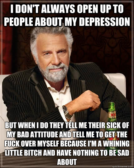 I don't always open up to people about my depression but when I do they tell me their sick of my bad attitude and tell me to get the fuck over myself because I'm a whining little bitch and have nothing to be sad about  The Most Interesting Man In The World