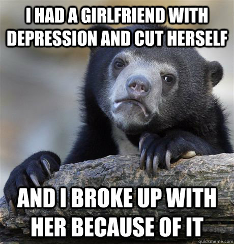 I had a girlfriend with depression and cut herself and i broke up with her because of it  Confession Bear