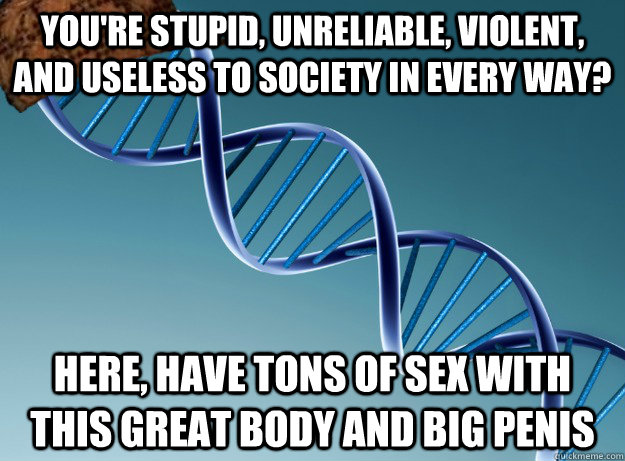 You're stupid, unreliable, violent, and useless to society in every way? Here, have tons of sex with this great body and big penis  Scumbag Genetics