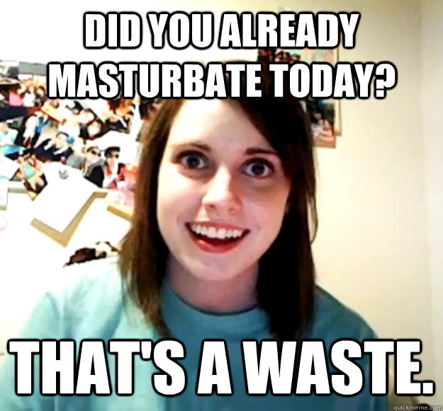 Did you already masturbate today? That's a waste. - Did you already masturbate today? That's a waste.  Overly Attached Girlfriend